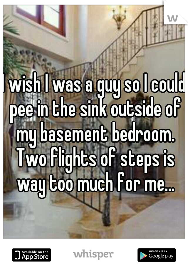 I wish I was a guy so I could pee in the sink outside of my basement bedroom. Two flights of steps is way too much for me...