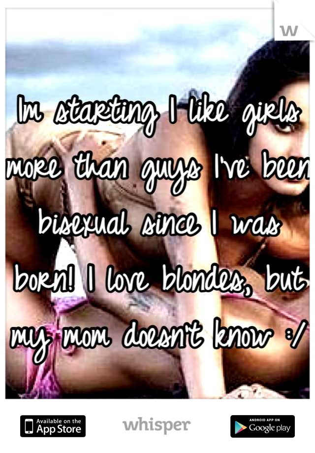 Im starting I like girls more than guys I've been bisexual since I was born! I love blondes, but my mom doesn't know :/