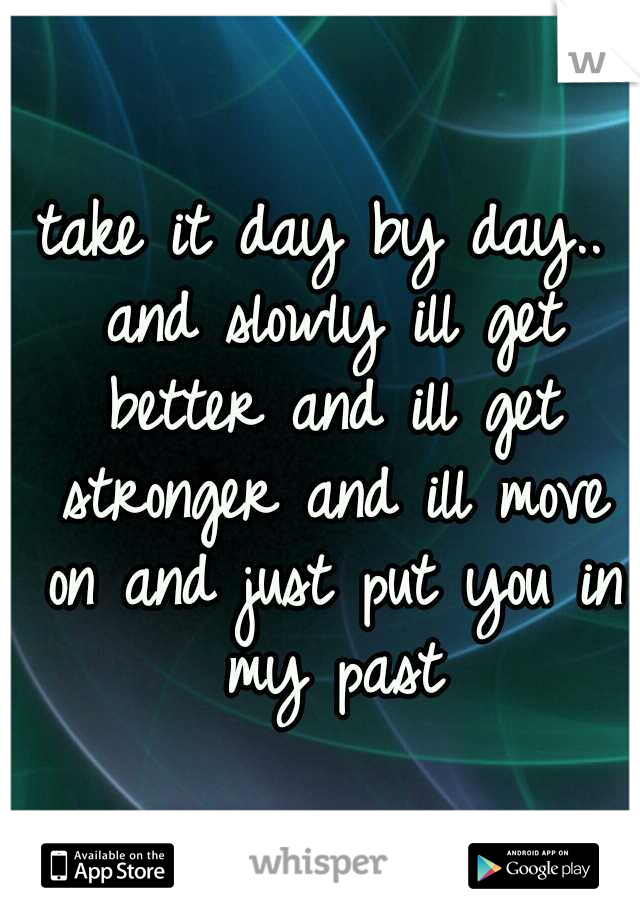 take it day by day.. and slowly ill get better and ill get stronger and ill move on and just put you in my past