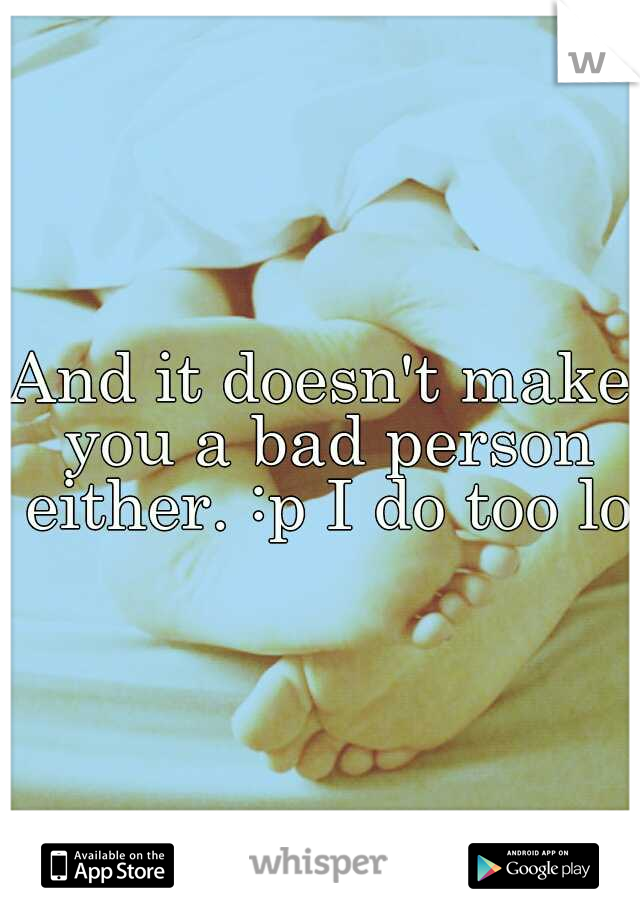 And it doesn't make you a bad person either. :p I do too lol