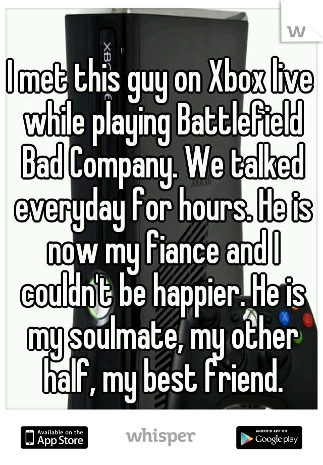 I met this guy on Xbox live while playing Battlefield Bad Company. We talked everyday for hours. He is now my fiance and I couldn't be happier. He is my soulmate, my other half, my best friend.