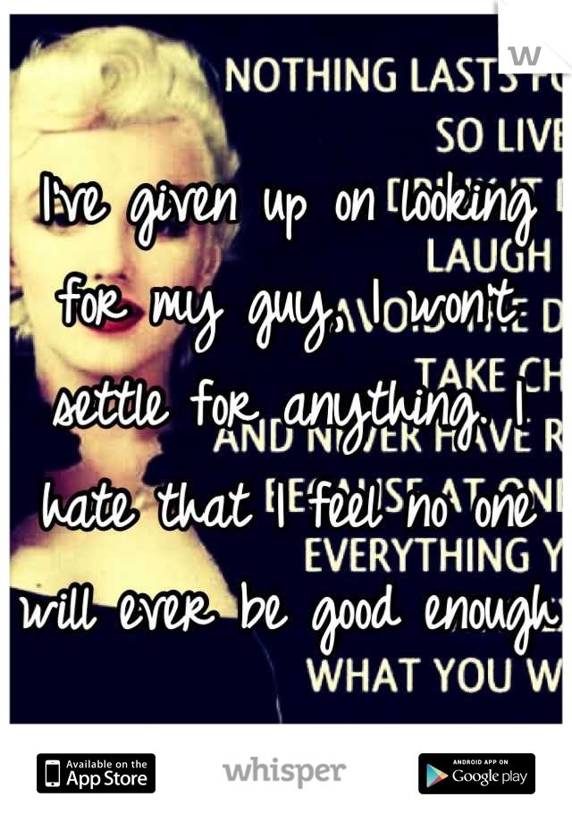 I've given up on looking for my guy, I won't settle for anything. I hate that I feel no one will ever be good enough