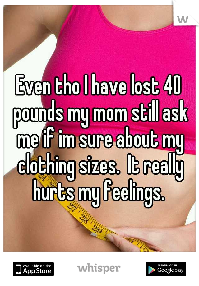 Even tho I have lost 40 pounds my mom still ask me if im sure about my clothing sizes.  It really hurts my feelings. 