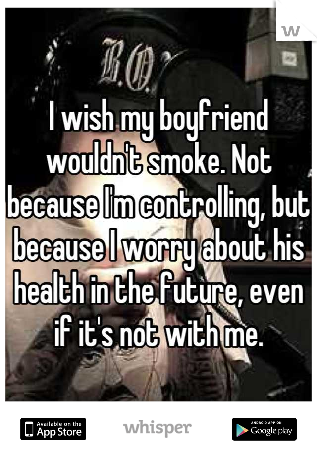 I wish my boyfriend wouldn't smoke. Not because I'm controlling, but because I worry about his health in the future, even if it's not with me.