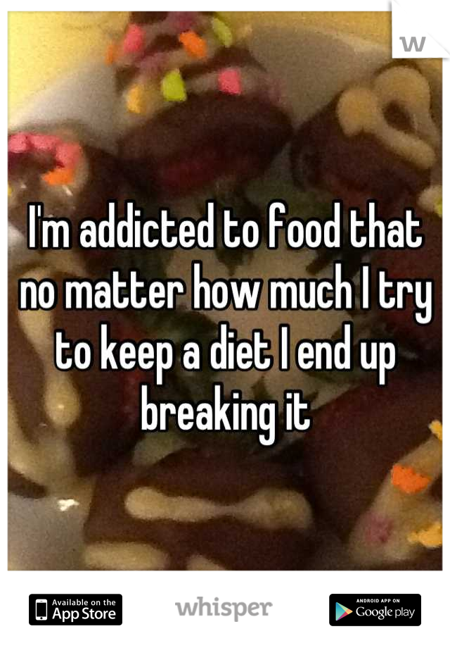 I'm addicted to food that no matter how much I try to keep a diet I end up breaking it