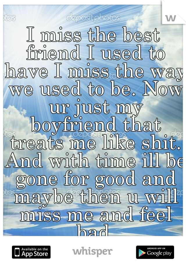 I miss the best friend I used to have I miss the way we used to be. Now ur just my boyfriend that treats me like shit. And with time ill be gone for good and maybe then u will miss me and feel bad.