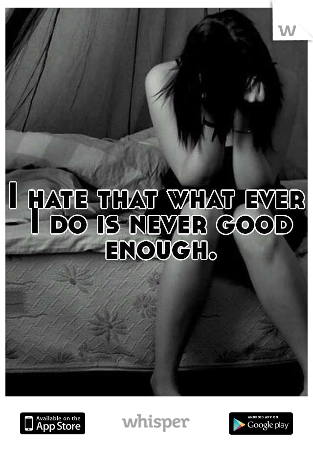 I hate that what ever I do is never good enough.