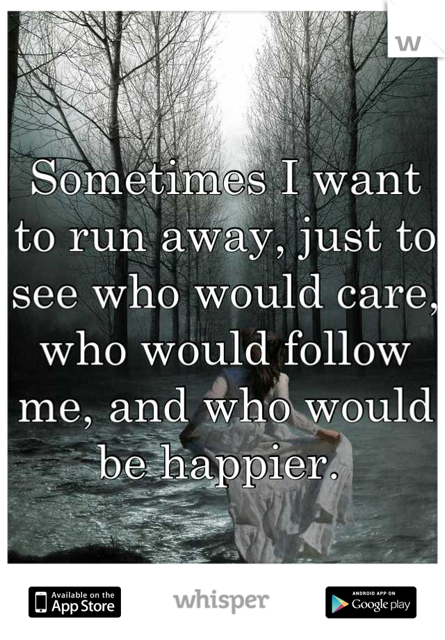 Sometimes I want to run away, just to see who would care, who would follow me, and who would be happier. 