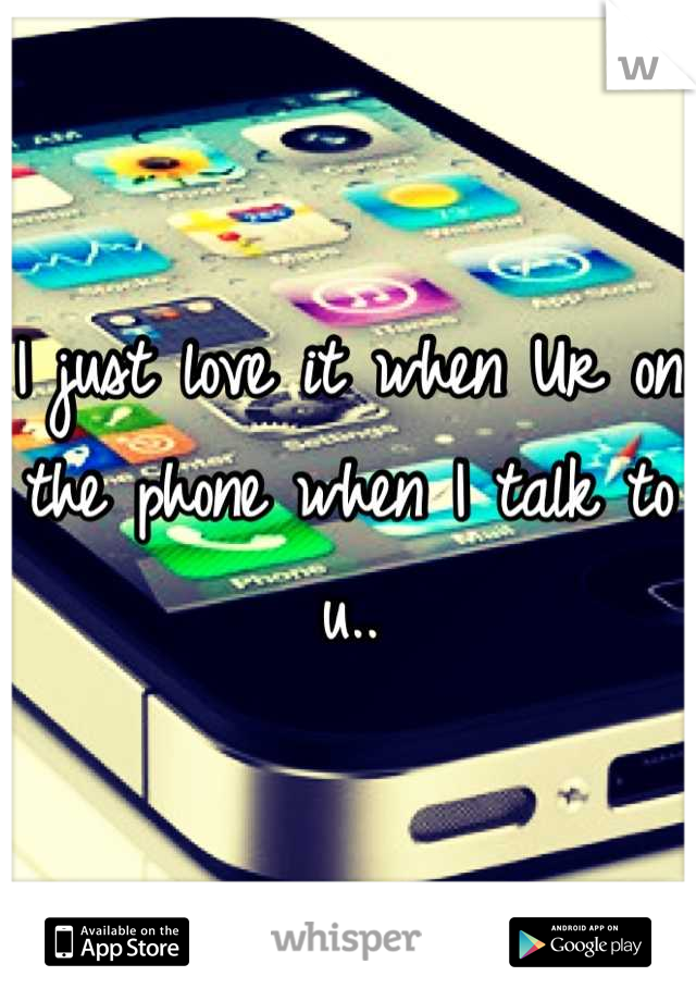 I just love it when Ur on the phone when I talk to u..