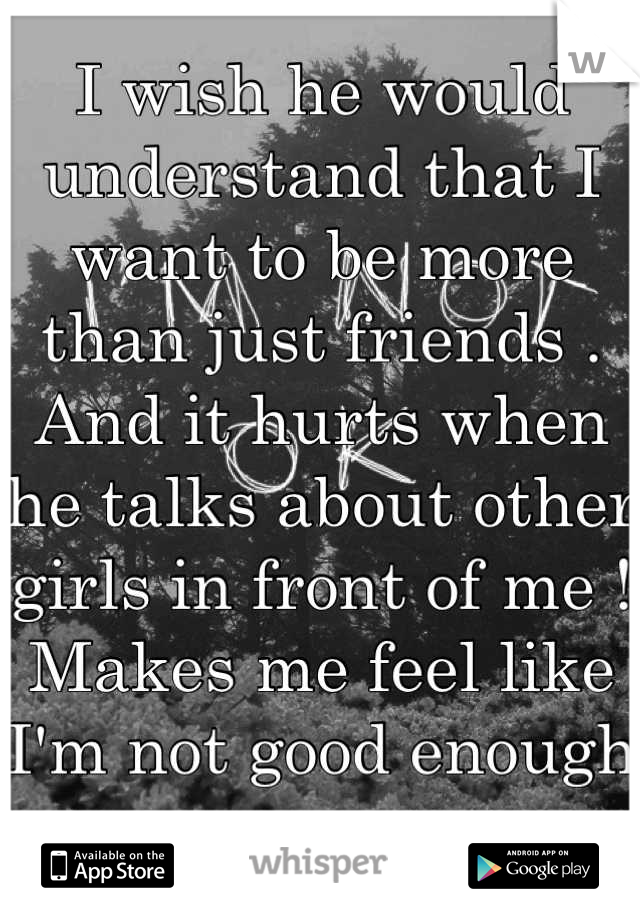 I wish he would understand that I want to be more than just friends . And it hurts when he talks about other girls in front of me ! Makes me feel like I'm not good enough ...