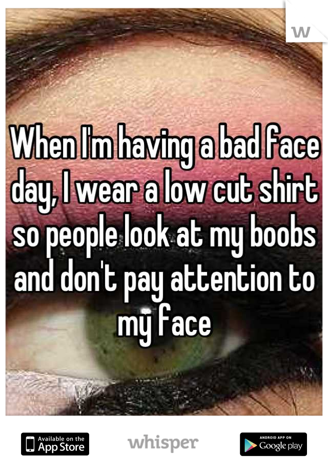 When I'm having a bad face day, I wear a low cut shirt so people look at my boobs and don't pay attention to my face