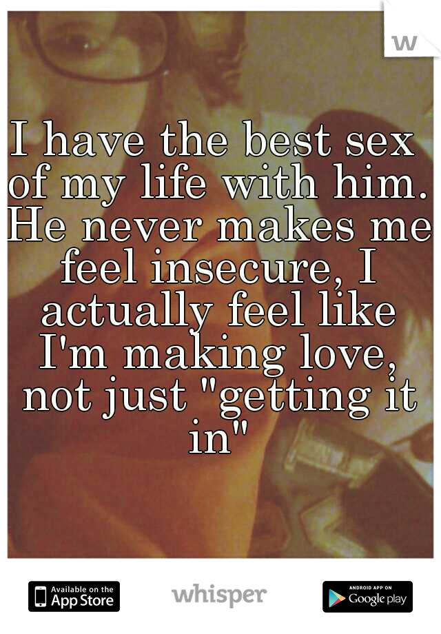 I have the best sex of my life with him. He never makes me feel insecure, I actually feel like I'm making love, not just "getting it in"