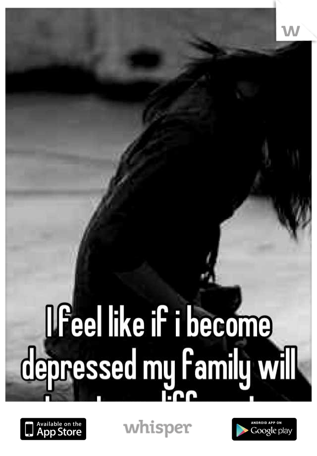 I feel like if i become depressed my family will treat me different. 