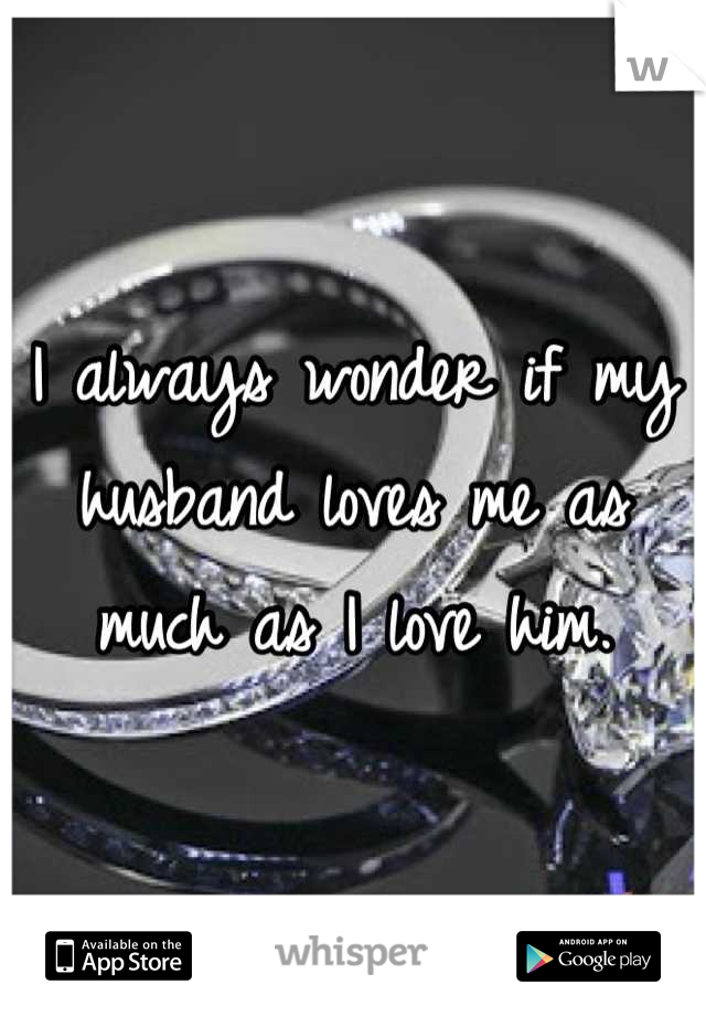 I always wonder if my husband loves me as much as I love him.