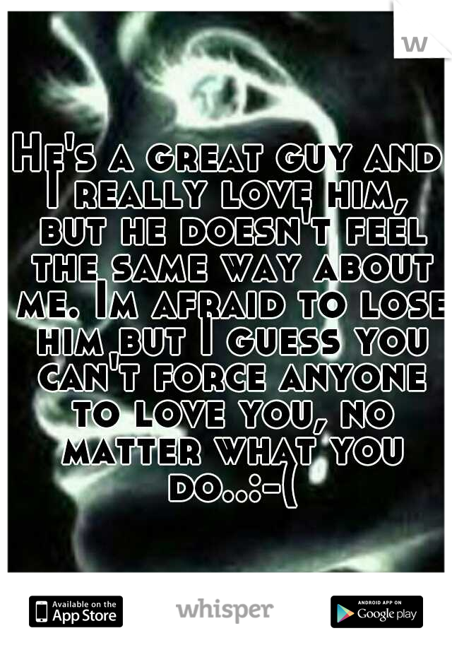 He's a great guy and I really love him,  but he doesn't feel the same way about me. Im afraid to lose him but I guess you can't force anyone to love you, no matter what you do..:-(