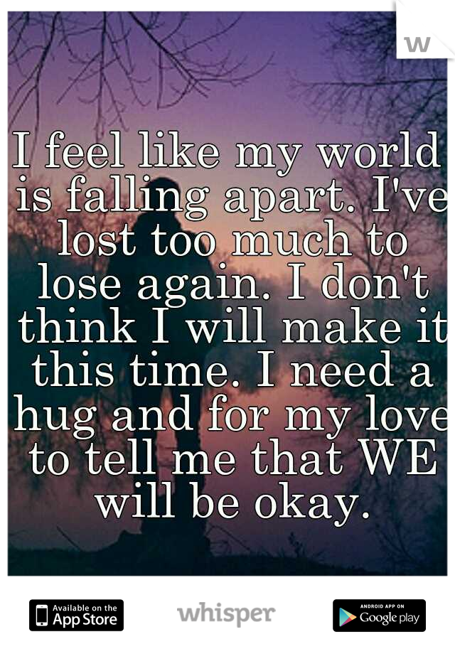 I feel like my world is falling apart. I've lost too much to lose again. I don't think I will make it this time. I need a hug and for my love to tell me that WE will be okay.