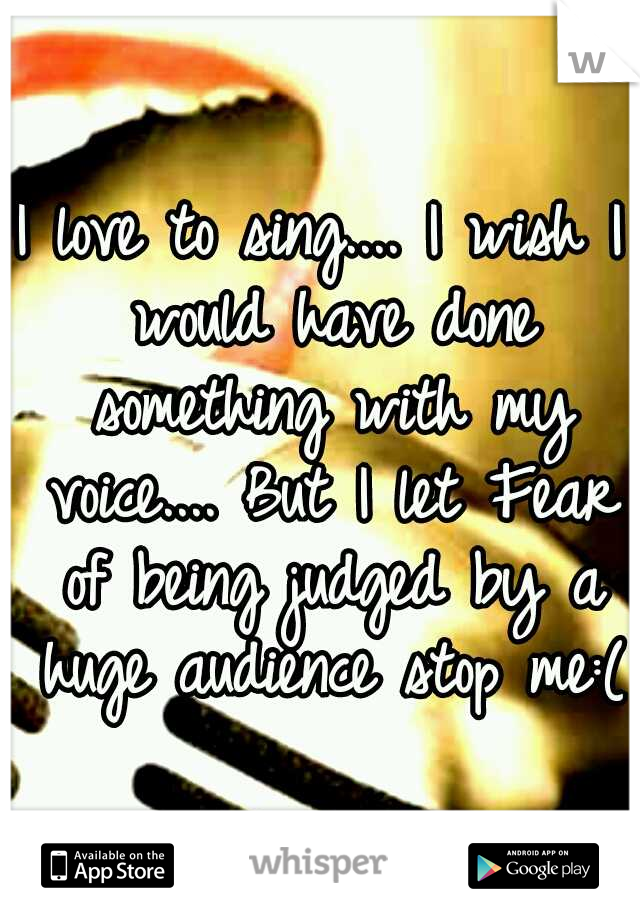 I love to sing....
I wish I would have done something with my voice....
But I let Fear of being judged by a huge audience stop me:(