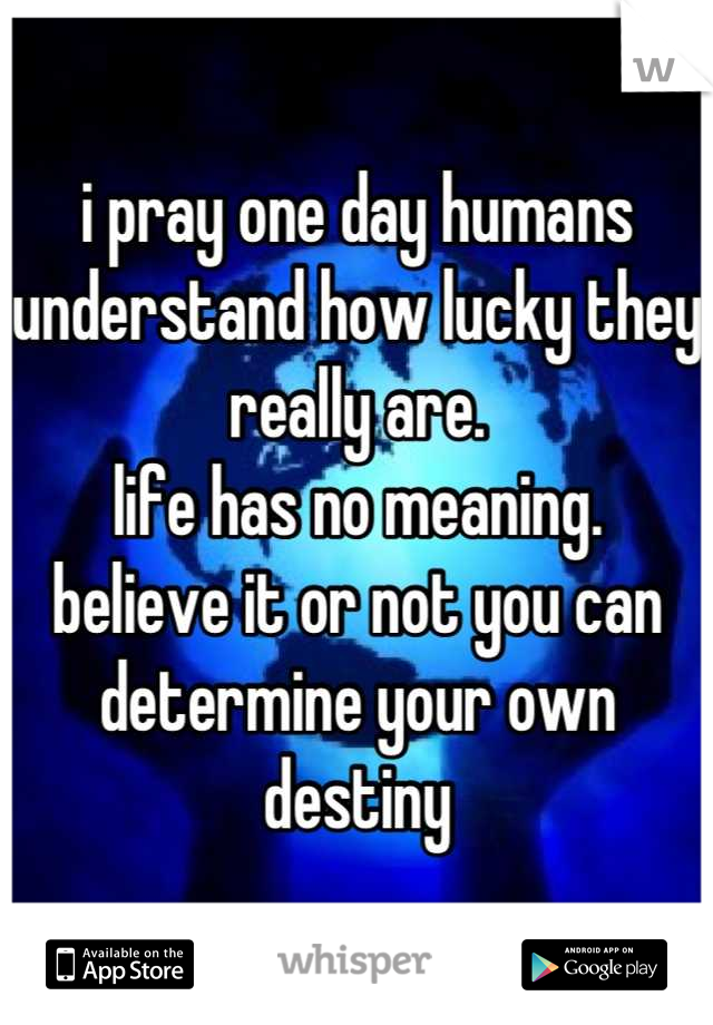 i pray one day humans understand how lucky they really are. 
life has no meaning.
believe it or not you can determine your own destiny