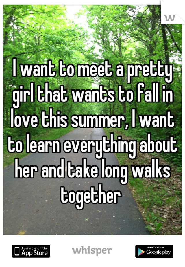 I want to meet a pretty girl that wants to fall in love this summer, I want to learn everything about her and take long walks together 