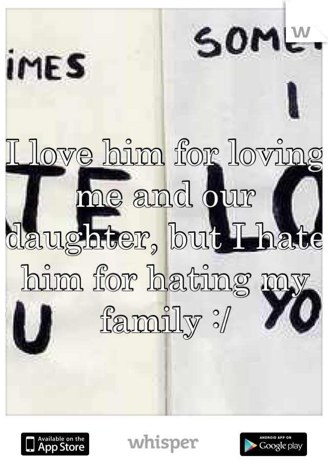 I love him for loving me and our daughter, but I hate him for hating my family :/