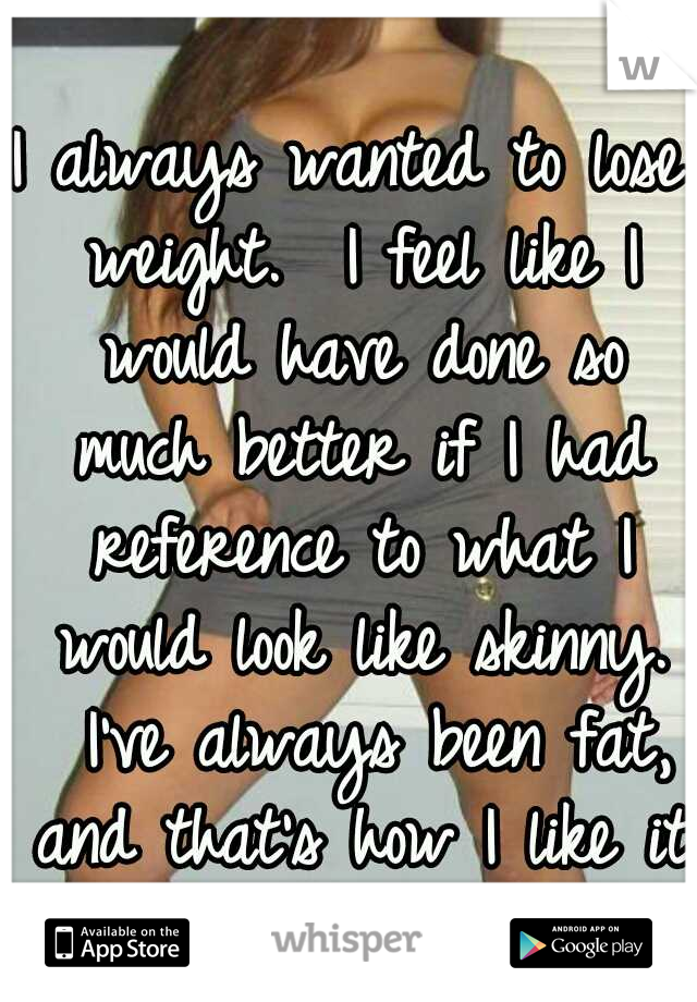 I always wanted to lose weight. 
I feel like I would have done so much better if I had reference to what I would look like skinny. 
I've always been fat, and that's how I like it.