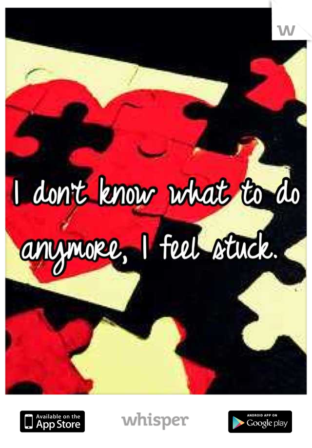 I don't know what to do anymore, I feel stuck. 