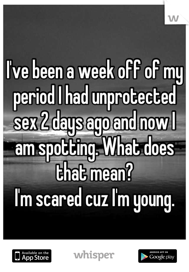 I've been a week off of my period I had unprotected sex 2 days ago and now I am spotting. What does that mean? 
I'm scared cuz I'm young.