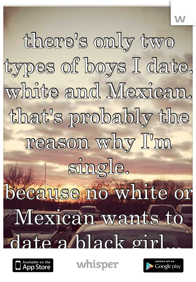 there's only two types of boys I date. 
white and Mexican. 
that's probably the reason why I'm single. 
because no white or Mexican wants to date a black girl... 