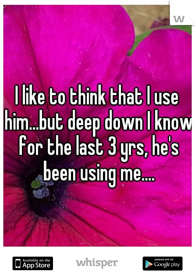 I like to think that I use him...but deep down I know for the last 3 yrs, he's been using me....