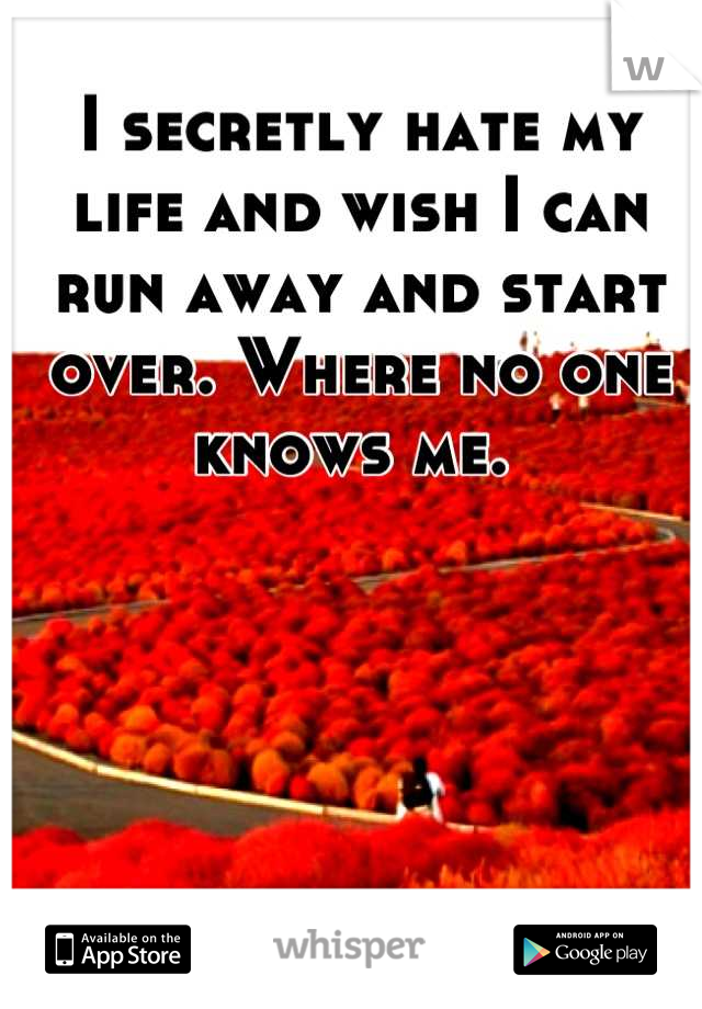 I secretly hate my life and wish I can run away and start over. Where no one knows me. 