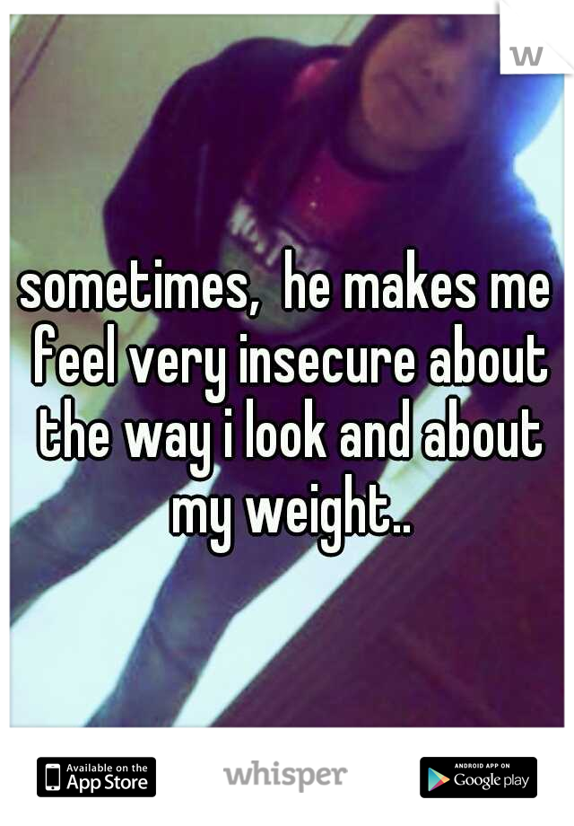 sometimes,  he makes me feel very insecure about the way i look and about my weight..