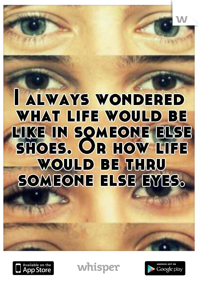 I always wondered what life would be like in someone else shoes. Or how life would be thru someone else eyes.