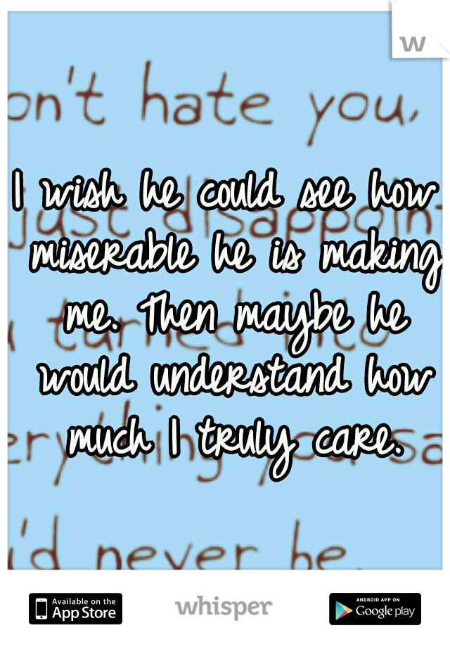 I wish he could see how miserable he is making me. Then maybe he would understand how much I truly care.