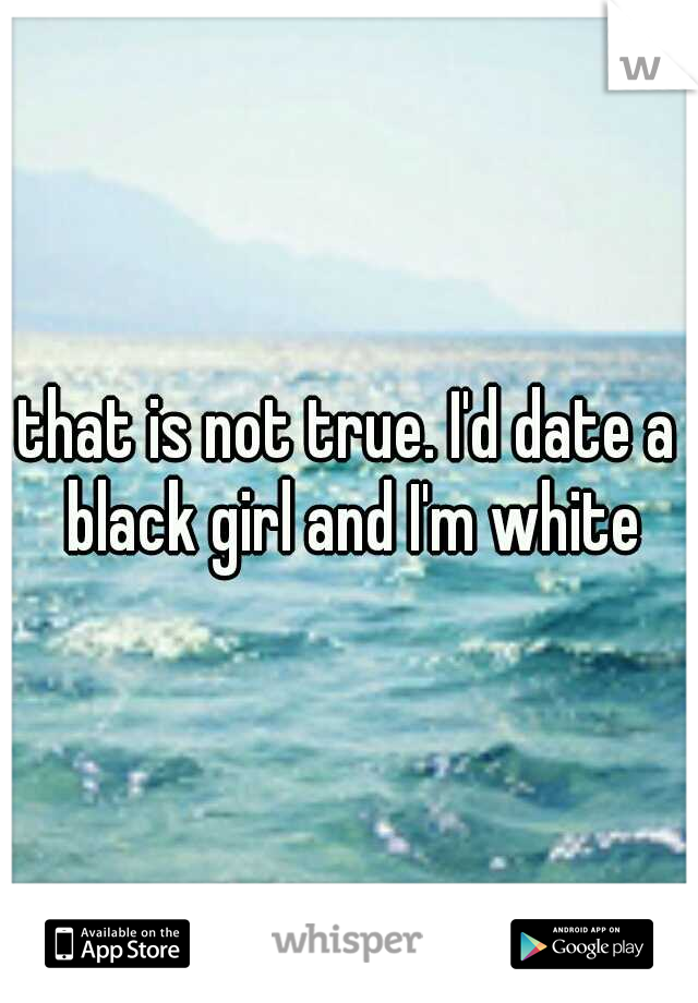 that is not true. I'd date a black girl and I'm white