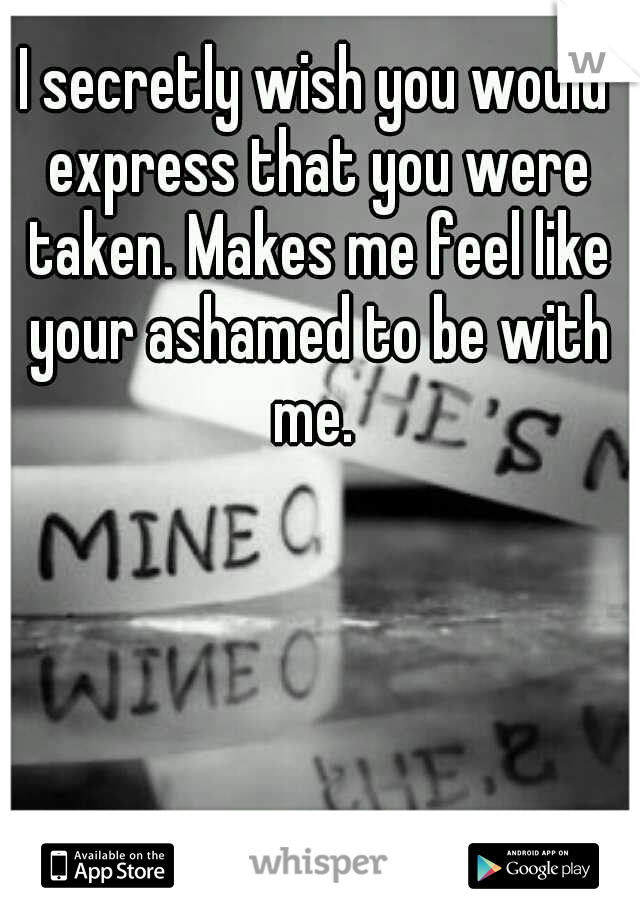 I secretly wish you would express that you were taken. Makes me feel like your ashamed to be with me. 