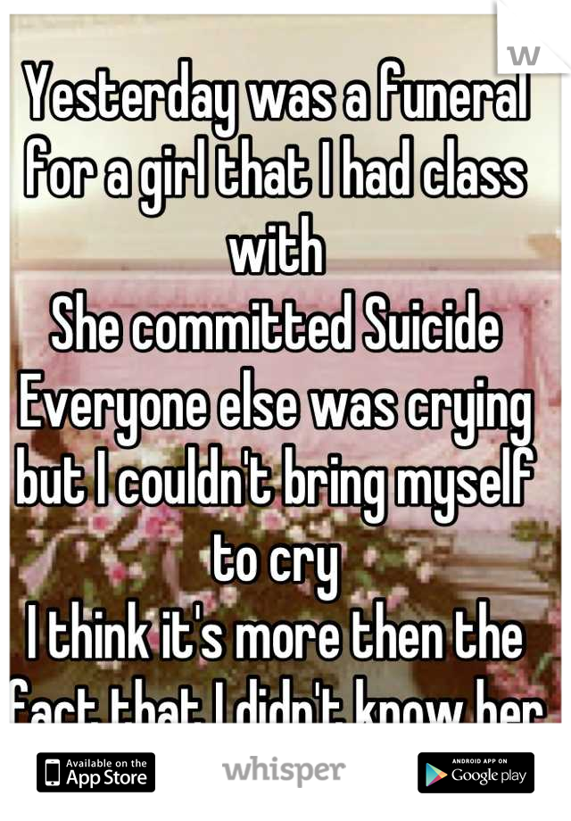 Yesterday was a funeral for a girl that I had class with
She committed Suicide
Everyone else was crying but I couldn't bring myself to cry
I think it's more then the fact that I didn't know her