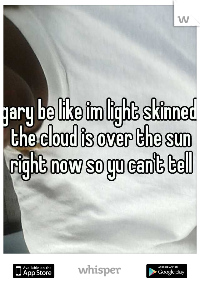 gary be like im light skinned the cloud is over the sun right now so yu can't tell