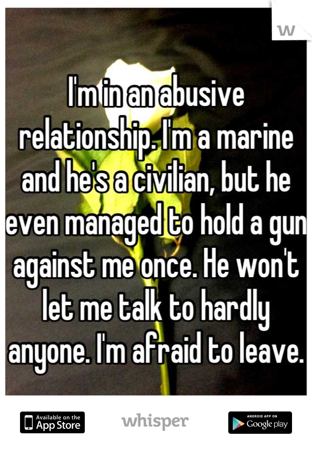 I'm in an abusive relationship. I'm a marine and he's a civilian, but he even managed to hold a gun against me once. He won't let me talk to hardly anyone. I'm afraid to leave.