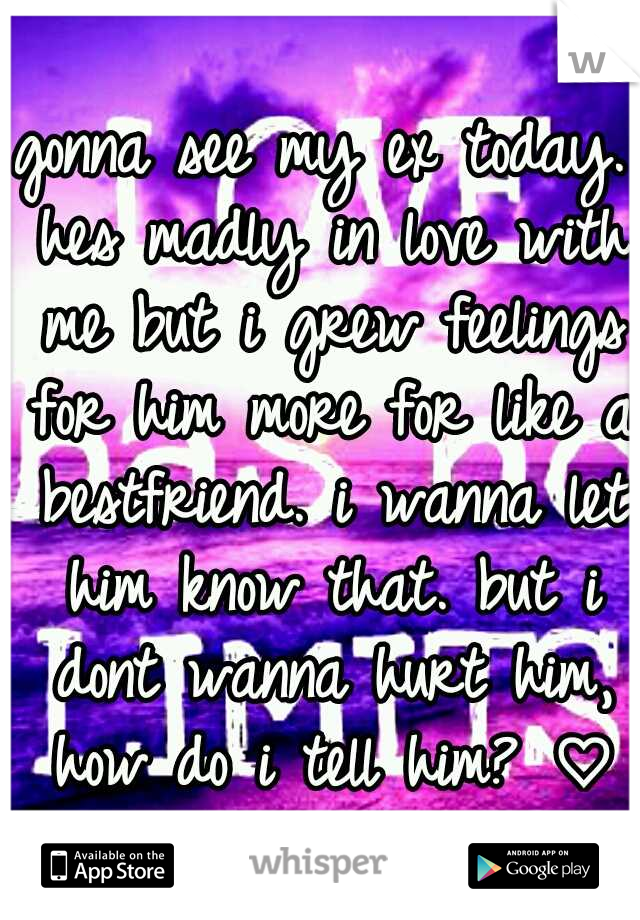 gonna see my ex today. hes madly in love with me but i grew feelings for him more for like a bestfriend. i wanna let him know that. but i dont wanna hurt him, how do i tell him? ♡