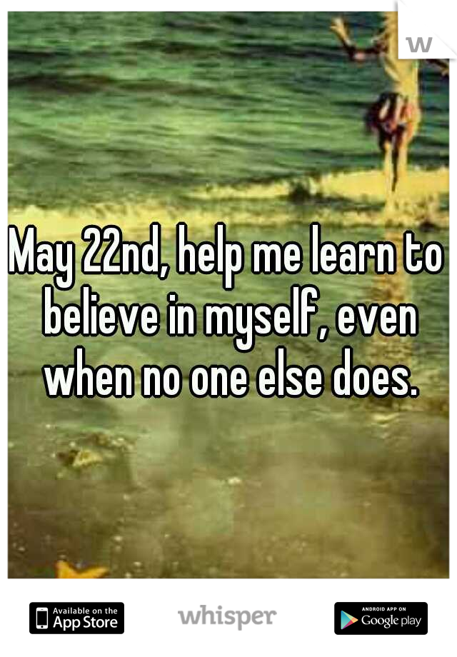 May 22nd, help me learn to believe in myself, even when no one else does.