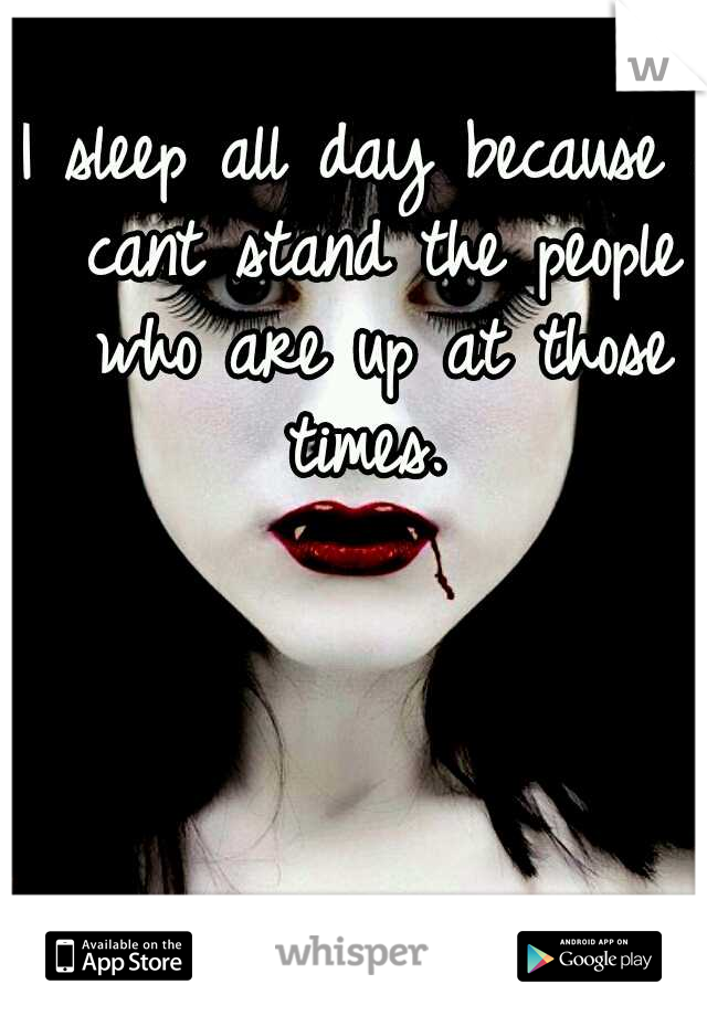 I sleep all day because i cant stand the people who are up at those times. 