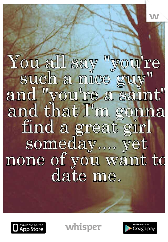 You all say "you're such a nice guy" and "you're a saint" and that I'm gonna find a great girl someday.... yet none of you want to date me.