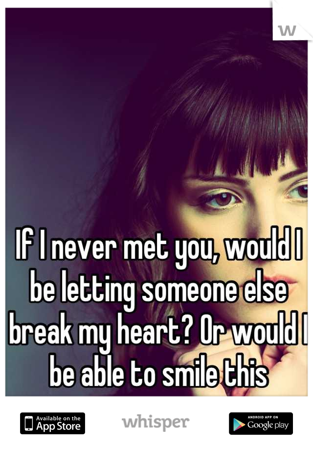 If I never met you, would I be letting someone else break my heart? Or would I be able to smile this morning on my own.. 