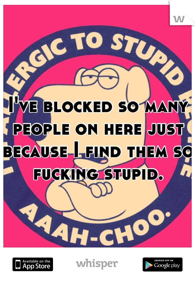 I've blocked so many people on here just because I find them so fucking stupid.