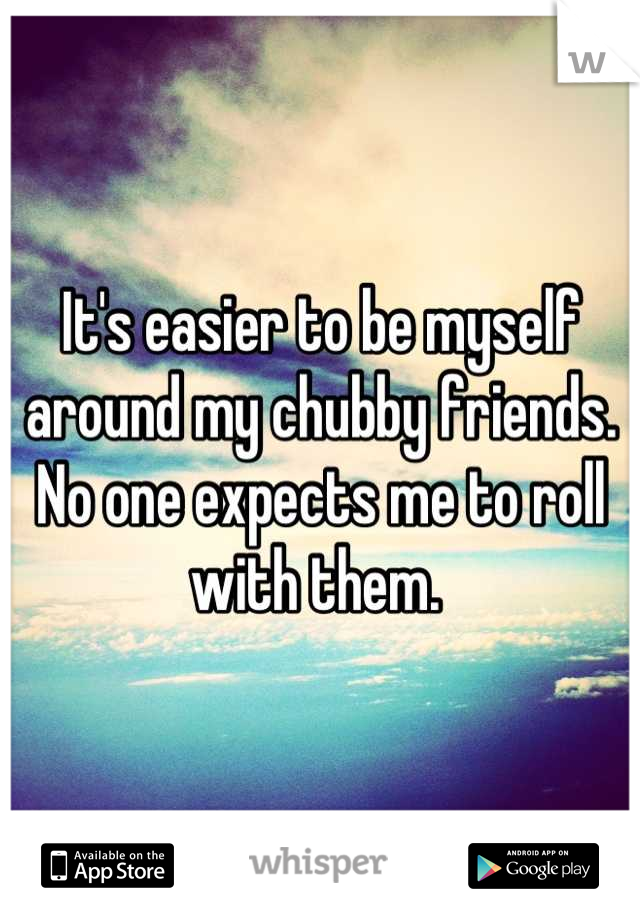 It's easier to be myself around my chubby friends. No one expects me to roll with them. 