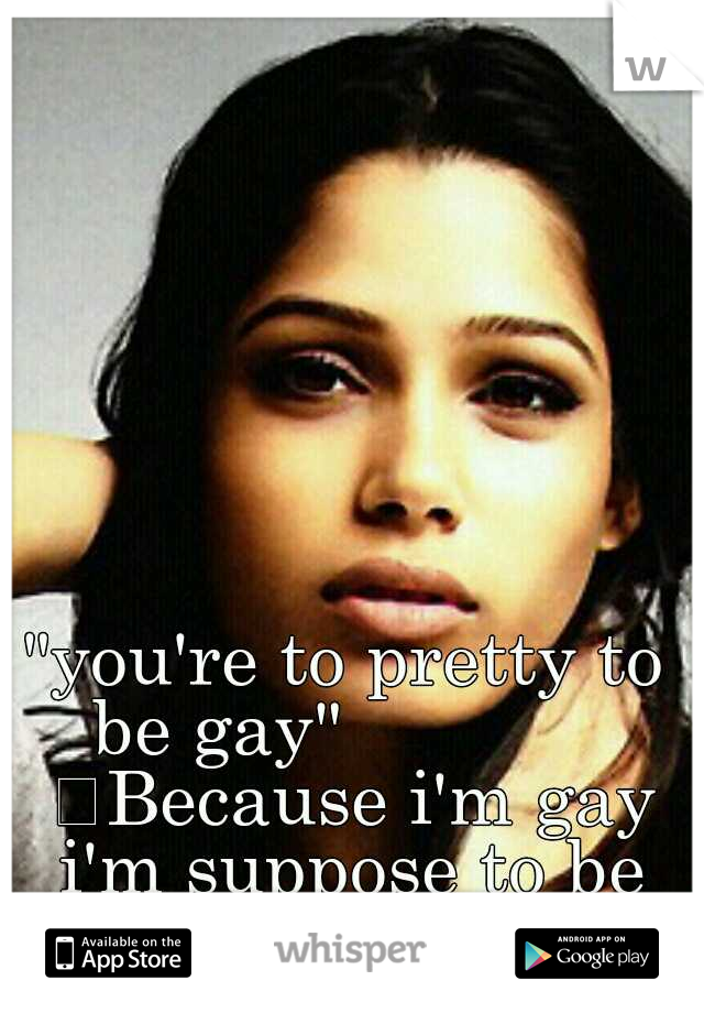 "you're to pretty to be gay"              
Because i'm gay i'm suppose to be ugly ? 