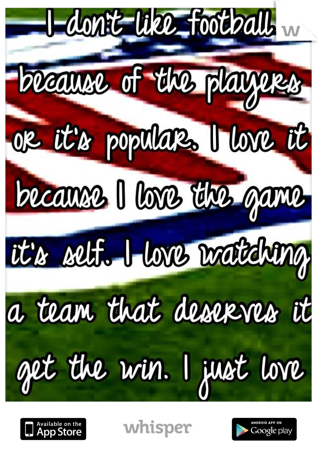 I don't like football because of the players or it's popular. I love it because I love the game it's self. I love watching a team that deserves it get the win. I just love football.