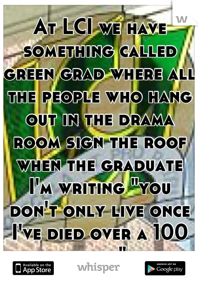 At LCI we have something called green grad where all the people who hang out in the drama room sign the roof when the graduate
I'm writing "you don't only live once I've died over a 100 times"