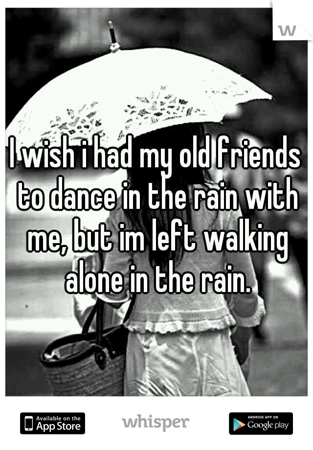 I wish i had my old friends to dance in the rain with me, but im left walking alone in the rain.