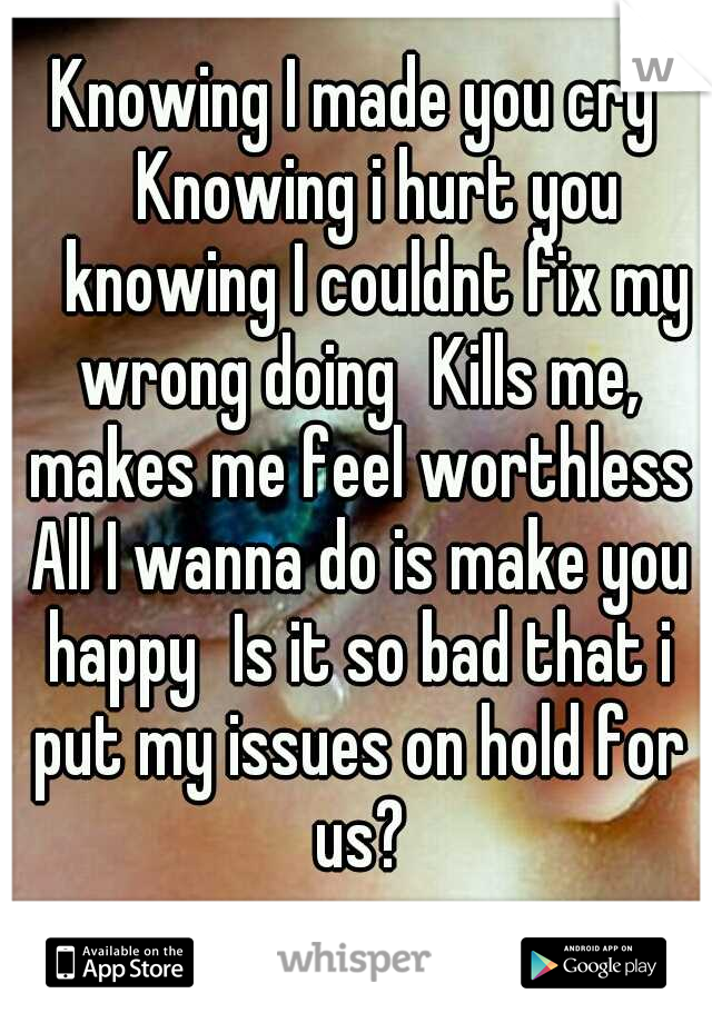 Knowing I made you cry 
Knowing i hurt you 
knowing I couldnt fix my wrong doing
Kills me, makes me feel worthless All I wanna do is make you happy
Is it so bad that i put my issues on hold for us?